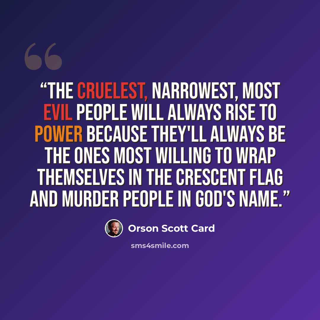 “the cruelest, narrowest, most evil people will always rise to power because they'll always be the ones most willing to wrap themselves in the crescent flag and murder people in God's name.” quote by Orson Scott Card