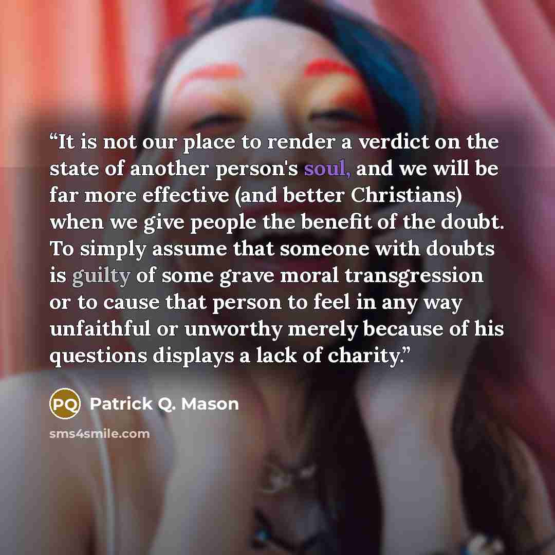 “It is not our place to render a verdict on the state of another person's soul, and we will be far more effective (and better Christians) when we give people the benefit of the doubt. To simply assume that someone with doubts is guilty of some grave moral transgression or to cause that person to…” quote by Patrick Q. Mason