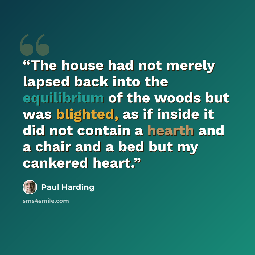 “The house had not merely lapsed back into the equilibrium of the woods but was blighted, as if inside it did not contain a hearth and a chair and a bed but my cankered heart.” quote by Paul Harding