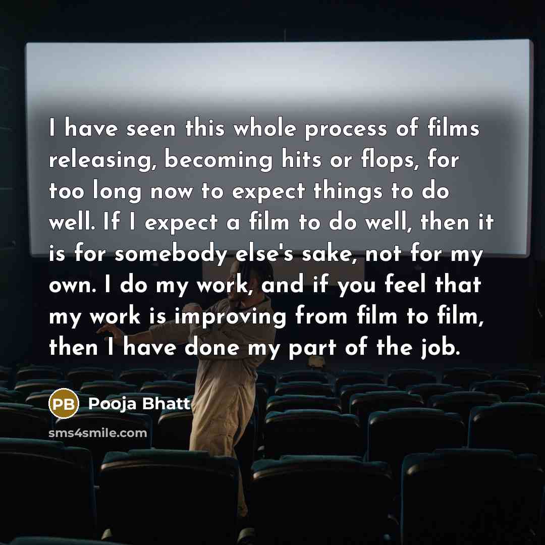 “I have seen this whole process of films releasing, becoming hits or flops, for too long now to expect things to do well. If I expect a film to do well, then it is for somebody else's sake, not for my own. I do my work, and if you feel that my work is improving from film to film, then I have done…” quote by Pooja Bhatt