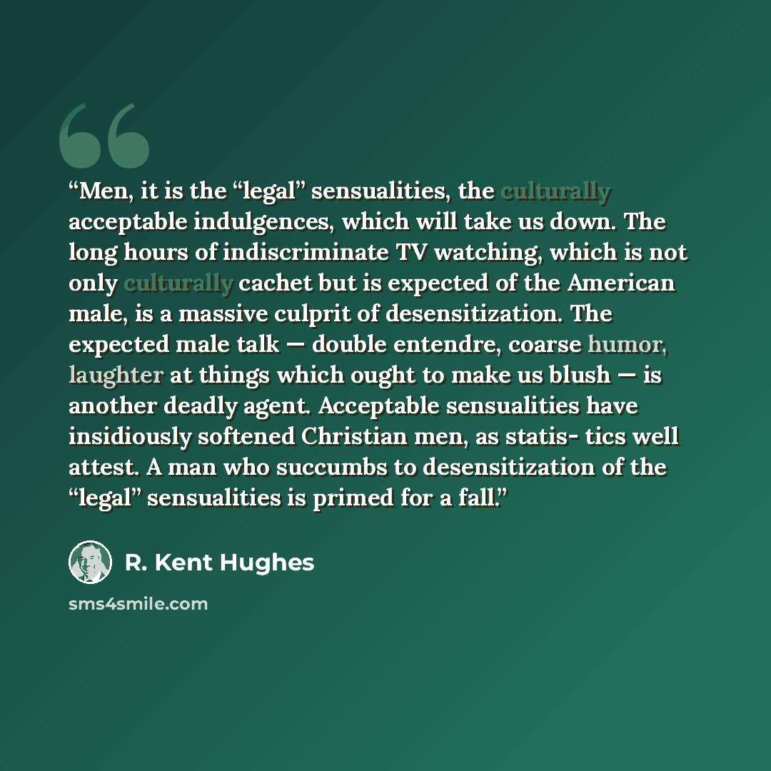 “Men, it is the “legal” sensualities, the culturally acceptable indulgences, which will take us down. The long hours of indiscriminate TV watching, which is not only culturally cachet but is expected of the American male, is a massive culprit of desensitization. The expected male talk — double…” quote by R. Kent Hughes