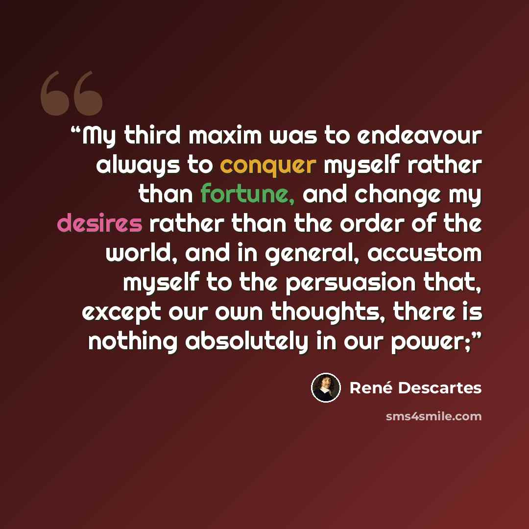 “My third maxim was to endeavour always to conquer myself rather than fortune, and change my desires rather than the order of the world, and in general, accustom myself to the persuasion that, except our own thoughts, there is nothing absolutely in our power;” quote by René Descartes