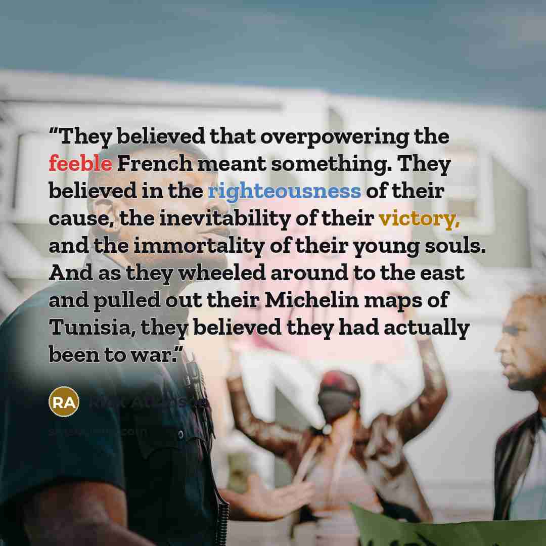 “They believed that overpowering the feeble French meant something. They believed in the righteousness of their cause, the inevitability of their victory, and the immortality of their young souls. And as they wheeled around to the east and pulled out their Michelin maps of Tunisia, they believed…” quote by Rick Atkinson