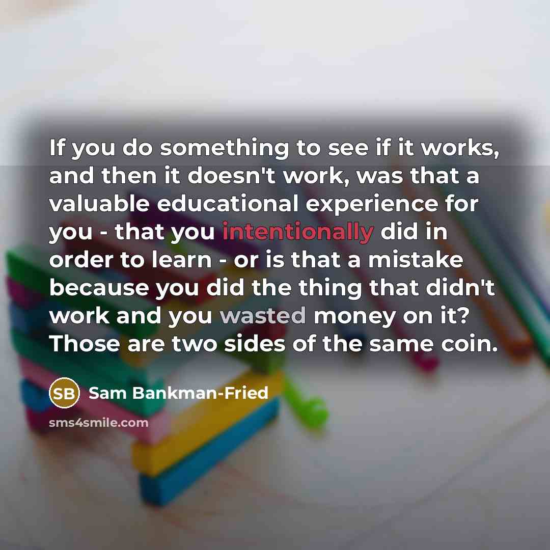 “If you do something to see if it works, and then it doesn't work, was that a valuable educational experience for you - that you intentionally did in order to learn - or is that a mistake because you did the thing that didn't work and you wasted money on it? Those are two sides of the same coin.” quote by Sam Bankman-Fried