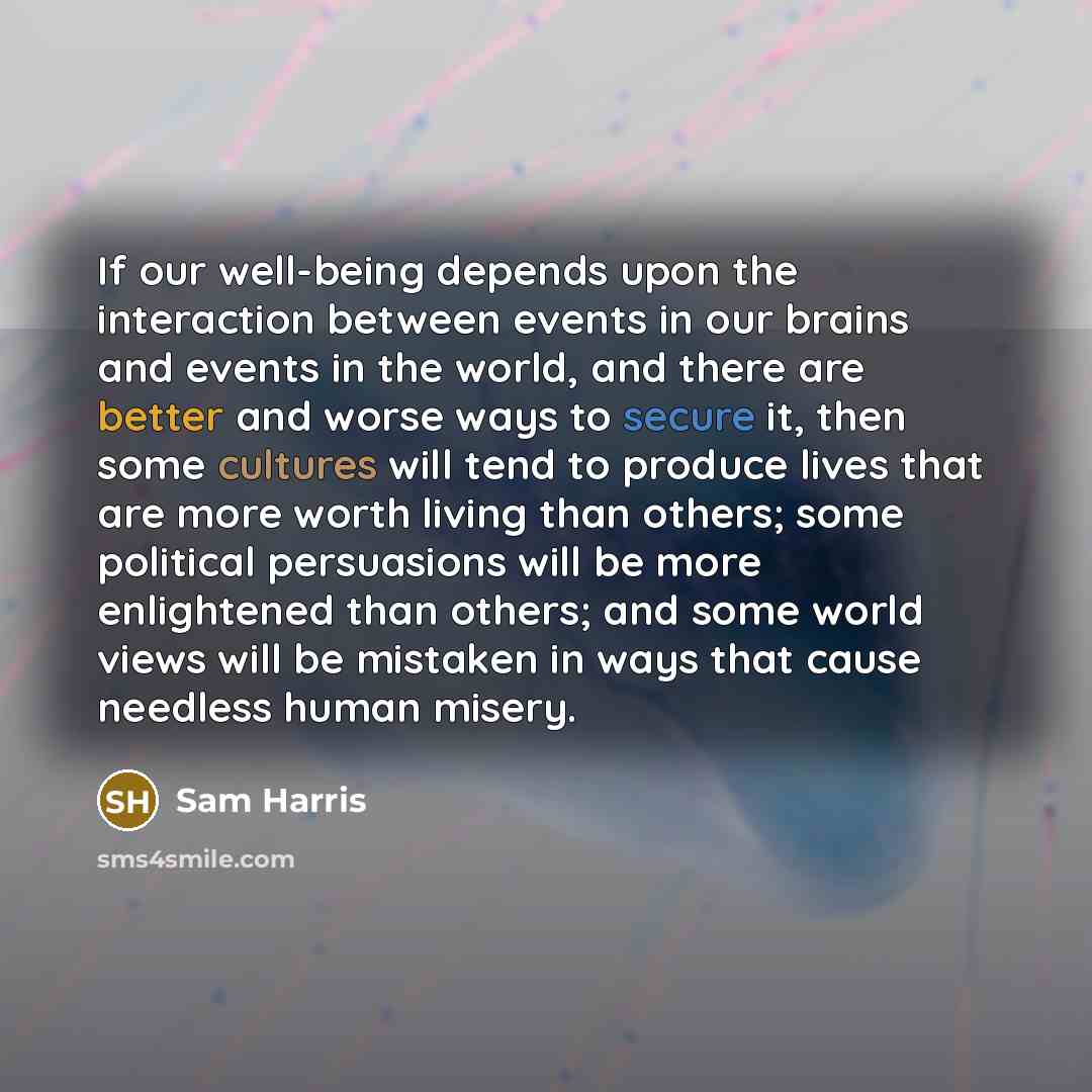 “If our well-being depends upon the interaction between events in our brains and events in the world, and there are better and worse ways to secure it, then some cultures will tend to produce lives that are more worth living than others; some political persuasions will be more enlightened than…” quote by Sam Harris