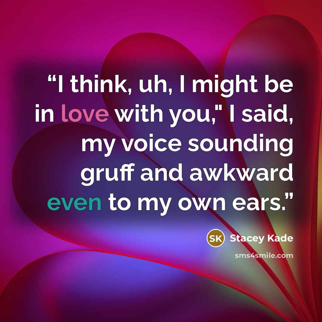 “I think, uh, I might be in love with you," I said, my voice sounding gruff and awkward even to my own ears.” quote by Stacey Kade