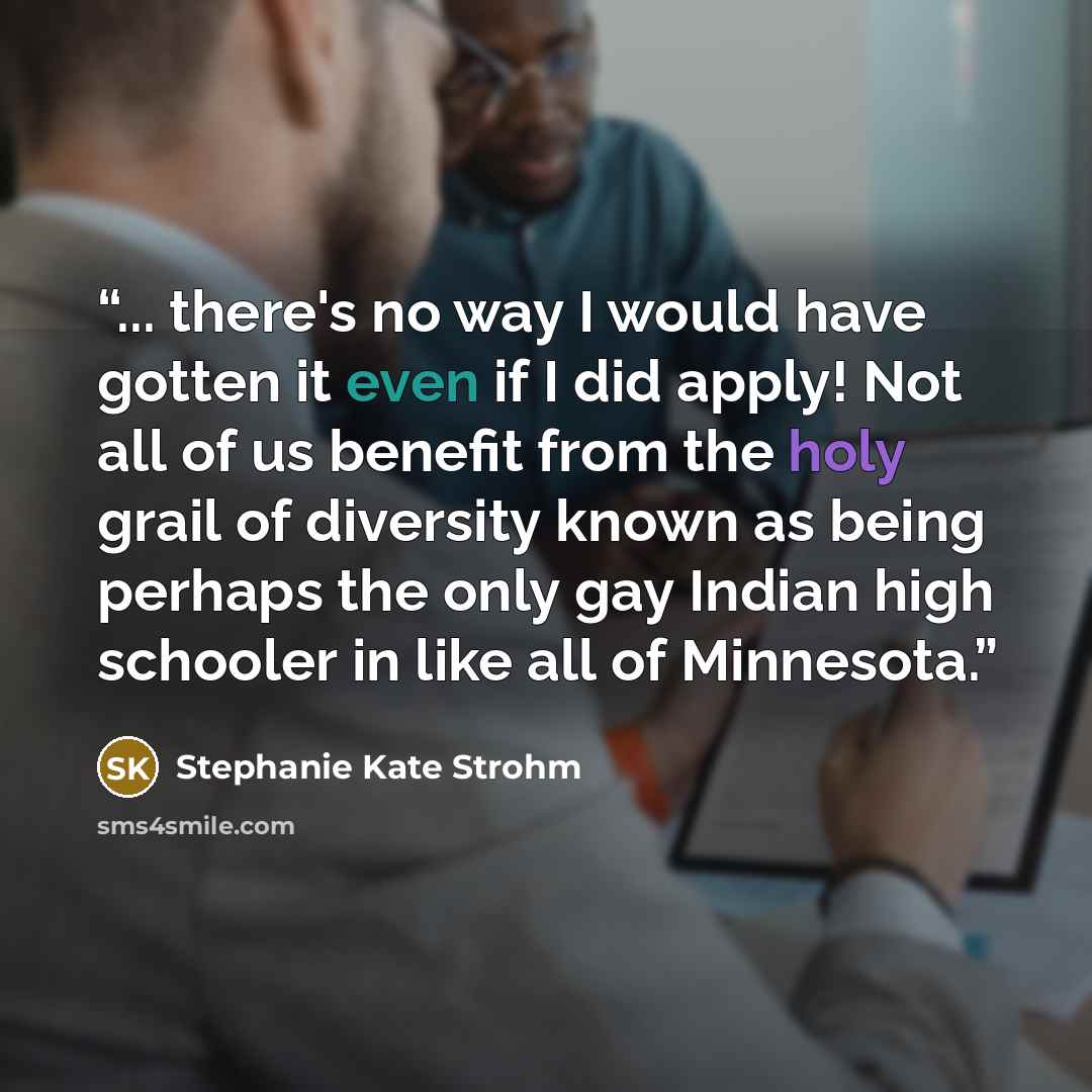 “... there's no way I would have gotten it even if I did apply! Not all of us benefit from the holy grail of diversity known as being perhaps the only gay Indian high schooler in like all of Minnesota.” quote by Stephanie Kate Strohm
