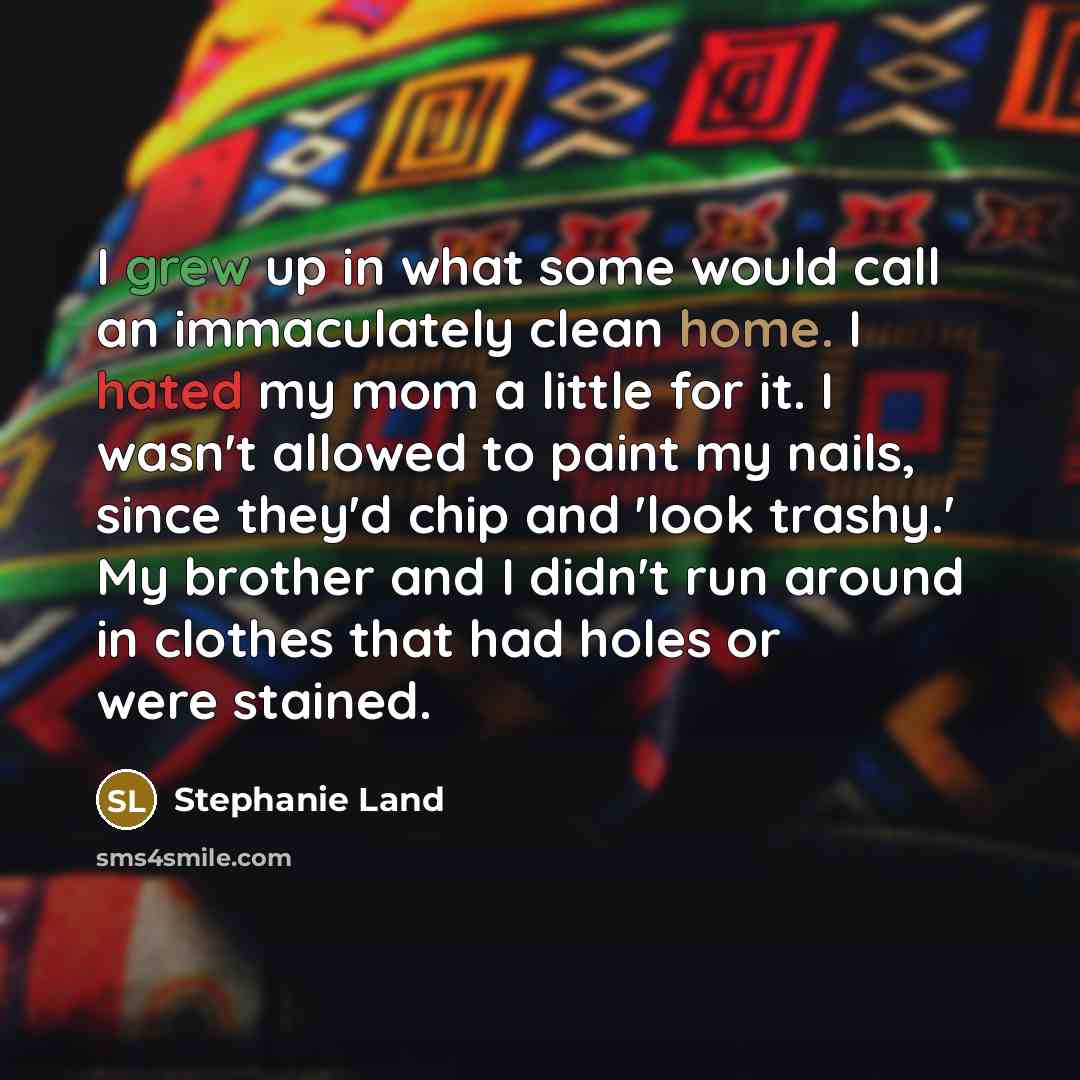 “I grew up in what some would call an immaculately clean home. I hated my mom a little for it. I wasn't allowed to paint my nails, since they'd chip and 'look trashy.' My brother and I didn't run around in clothes that had holes or were stained.” quote by Stephanie Land