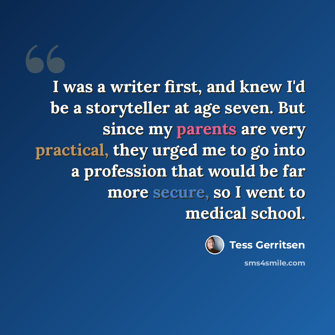 “I was a writer first, and knew I'd be a storyteller at age seven. But since my parents are very practical, they urged me to go into a profession that would be far more secure, so I went to medical school.” quote by Tess Gerritsen