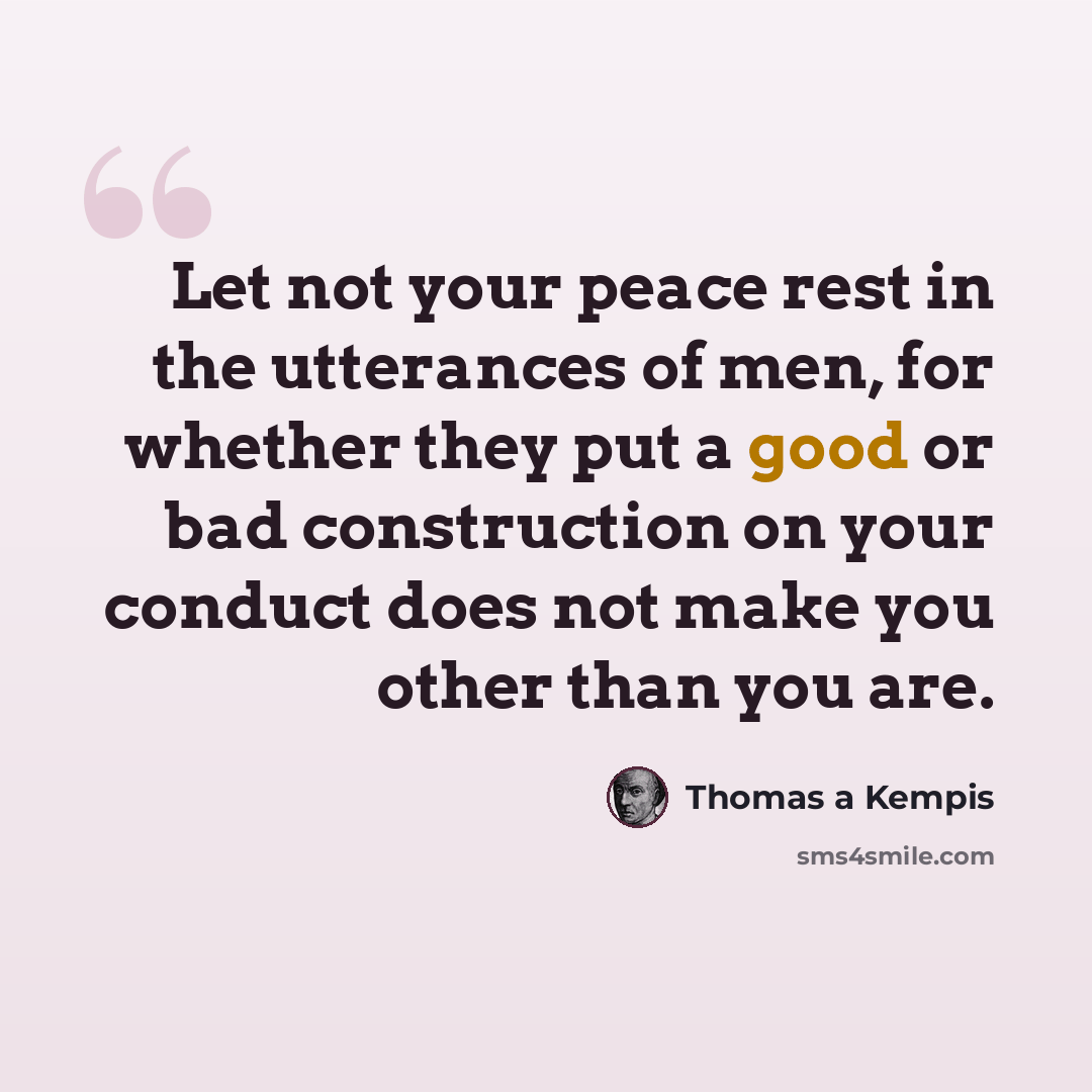 “Let not your peace rest in the utterances of men, for whether they put a good or bad construction on your conduct does not make you other than you are.” quote by Thomas a Kempis