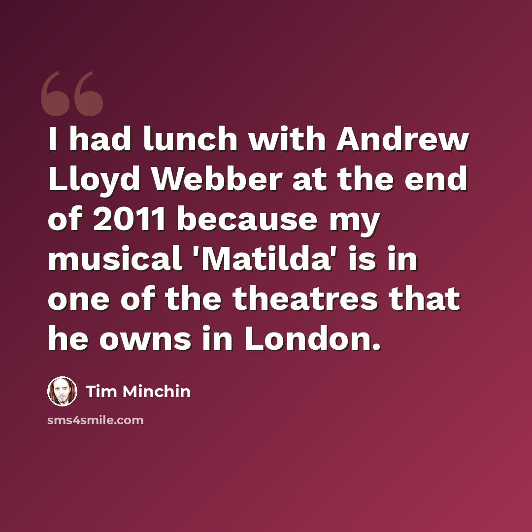 “I had lunch with Andrew Lloyd Webber at the end of 2011 because my musical 'Matilda' is in one of the theatres that he owns in London.” quote by Tim Minchin