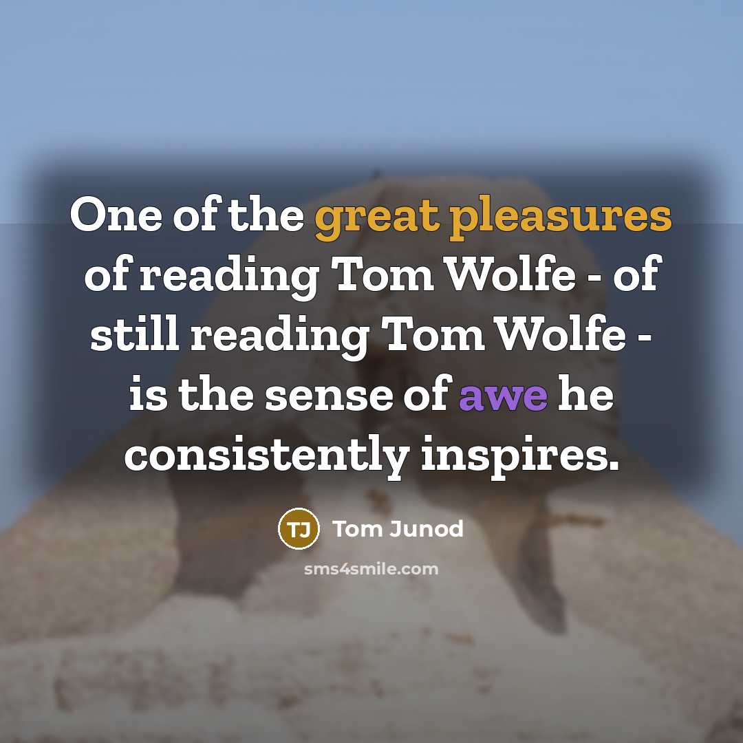 “One of the great pleasures of reading Tom Wolfe - of still reading Tom Wolfe - is the sense of awe he consistently inspires.” quote by Tom Junod