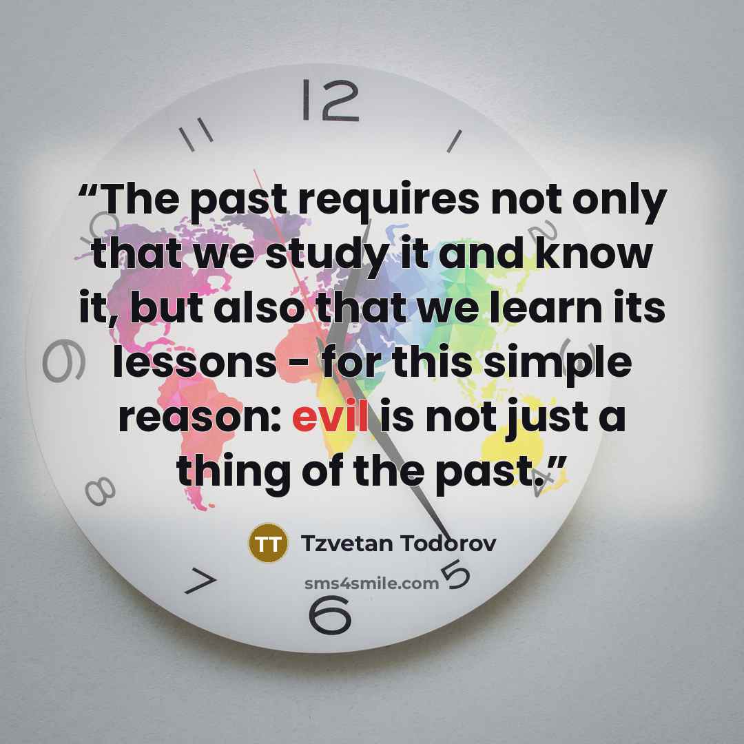 “The past requires not only that we study it and know it, but also that we learn its lessons - for this simple reason: evil is not just a thing of the past.” quote by Tzvetan Todorov