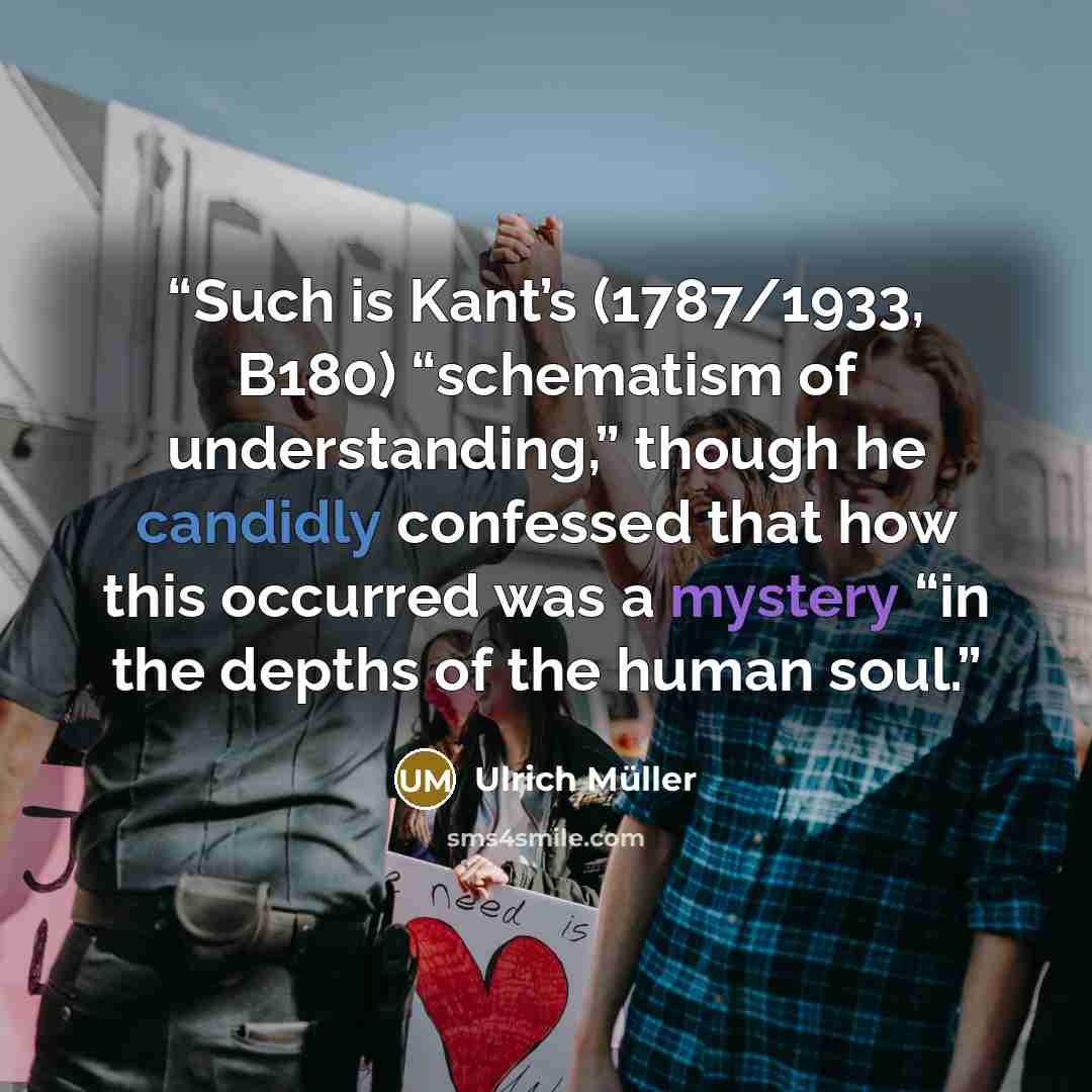 “Such is Kant’s (1787/1933, B180) “schematism of understanding,” though he candidly confessed that how this occurred was a mystery “in the depths of the human soul.” quote by Ulrich Müller