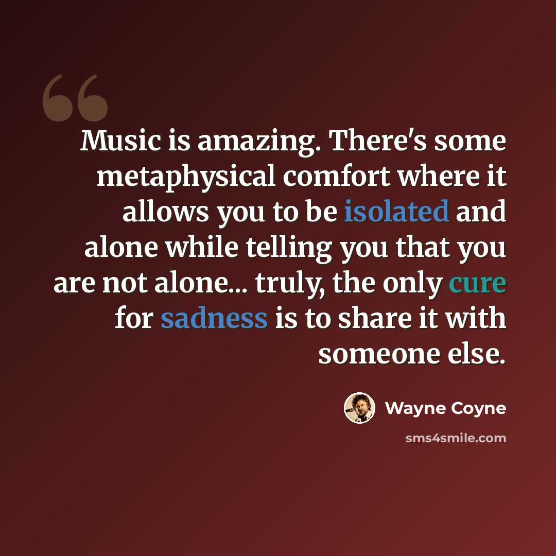 “Music is amazing. There's some metaphysical comfort where it allows you to be isolated and alone while telling you that you are not alone... truly, the only cure for sadness is to share it with someone else.” quote by Wayne Coyne