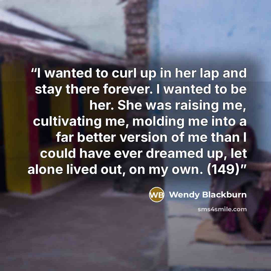“I wanted to curl up in her lap and stay there forever. I wanted to be her. She was raising me, cultivating me, molding me into a far better version of me than I could have ever dreamed up, let alone lived out, on my own. (149)” quote by Wendy Blackburn
