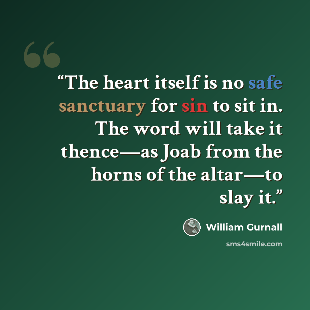“The heart itself is no safe sanctuary for sin to sit in. The word will take it thence—as Joab from the horns of the altar—to slay it.” quote by William Gurnall