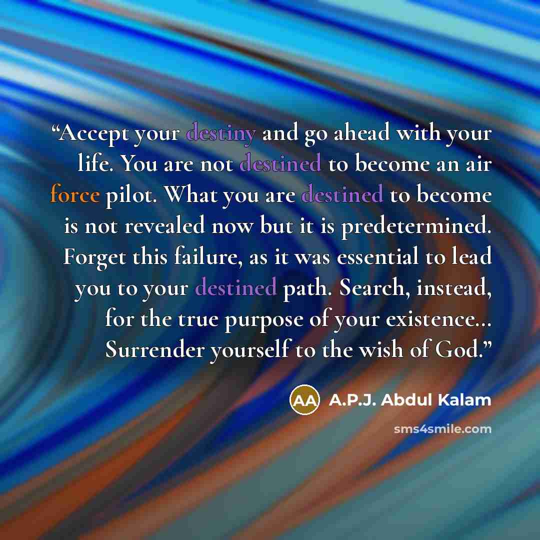 “Accept your destiny and go ahead with your life. You are not destined to become an air force pilot. What you are destined to become is not revealed now but it is predetermined. Forget this failure, as it was essential to lead you to your destined path. Search, instead, for the true purpose of your…” quote by A.P.J. Abdul Kalam