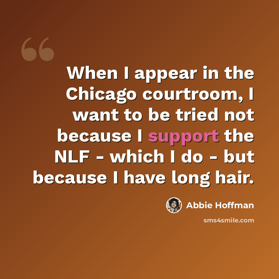 “When I appear in the Chicago courtroom, I want to be tried not because I support the NLF - which I do - but because I have long hair.” quote by Abbie Hoffman