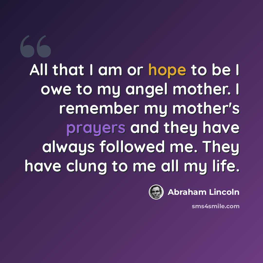 “All that I am or hope to be I owe to my angel mother. I remember my mother's prayers and they have always followed me. They have clung to me all my life.” quote by Abraham Lincoln
