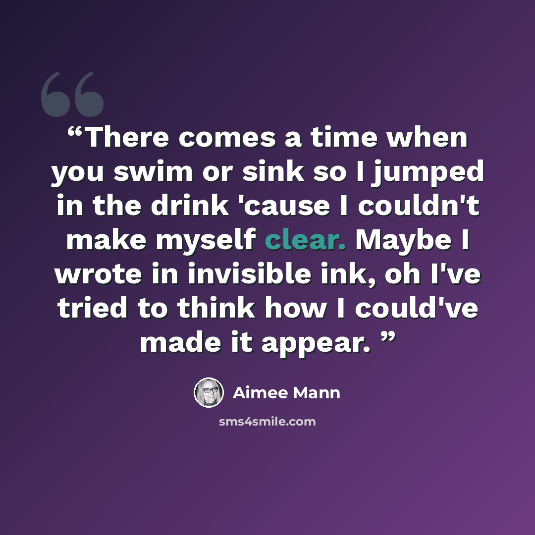 “There comes a time when you swim or sink so I jumped in the drink 'cause I couldn't make myself clear. Maybe I wrote in invisible ink, oh I've tried to think how I could've made it appear.” quote by Aimee Mann