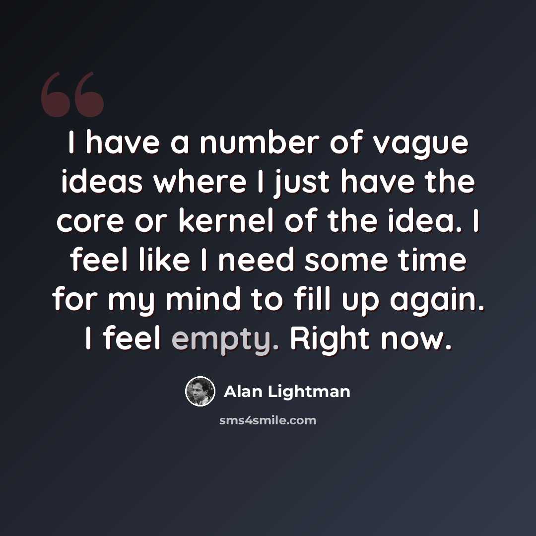 “I have a number of vague ideas where I just have the core or kernel of the idea. I feel like I need some time for my mind to fill up again. I feel empty. Right now.” quote by Alan Lightman