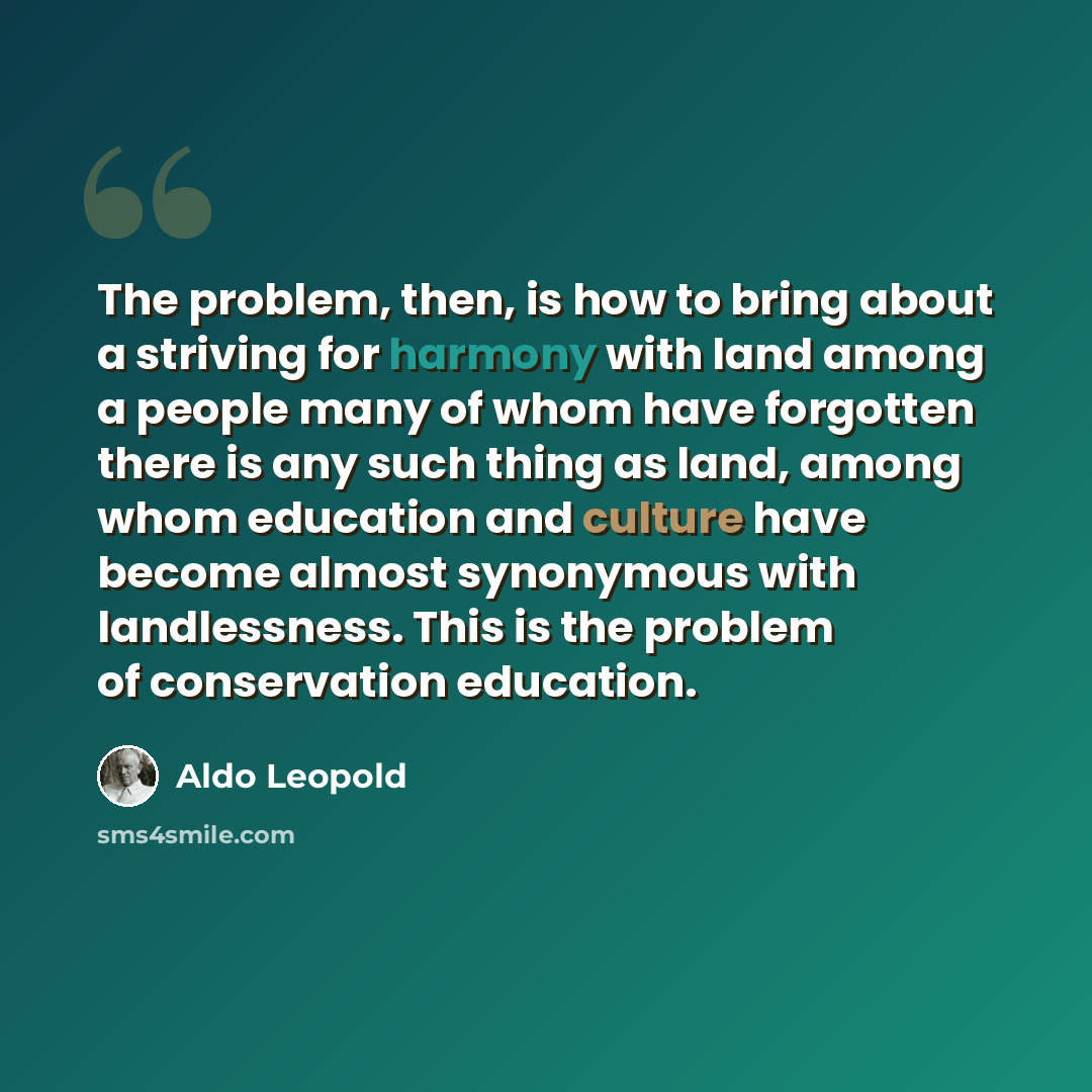 “The problem, then, is how to bring about a striving for harmony with land among a people many of whom have forgotten there is any such thing as land, among whom education and culture have become almost synonymous with landlessness. This is the problem of conservation education.” quote by Aldo Leopold