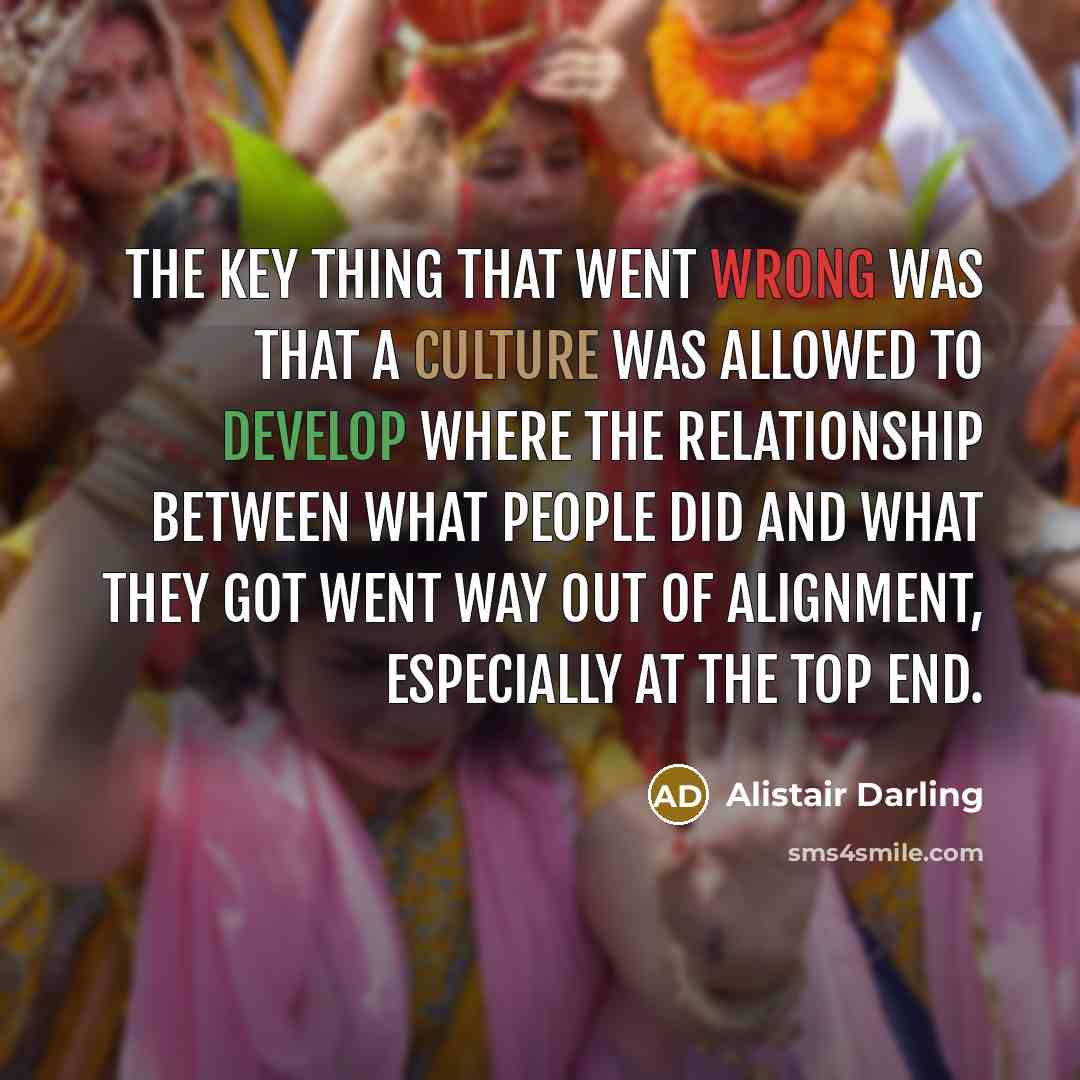 “The key thing that went wrong was that a culture was allowed to develop where the relationship between what people did and what they got went way out of alignment, especially at the top end.” quote by Alistair Darling