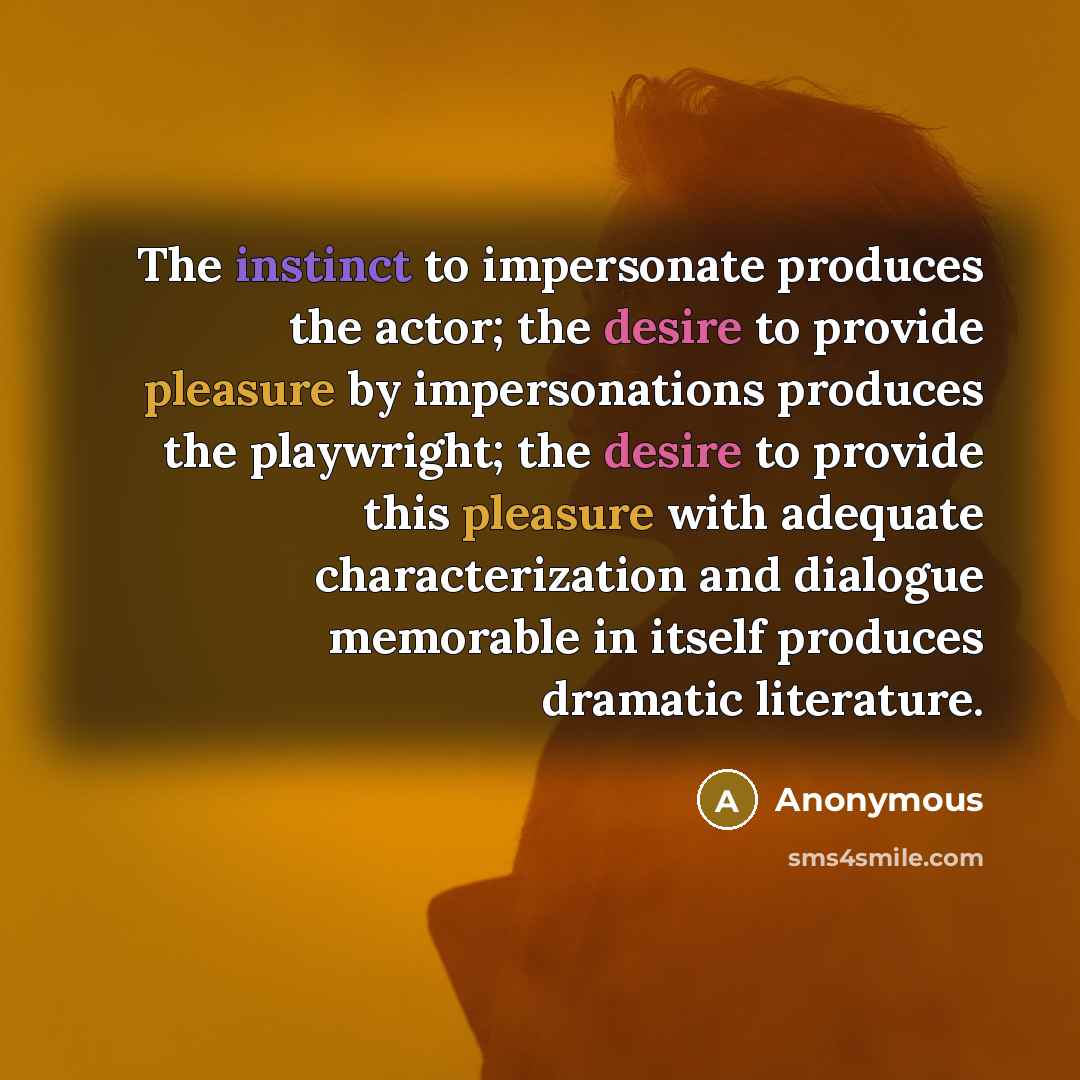“The instinct to impersonate produces the actor; the desire to provide pleasure by impersonations produces the playwright; the desire to provide this pleasure with adequate characterization and dialogue memorable in itself produces dramatic literature.” quote by Anonymous