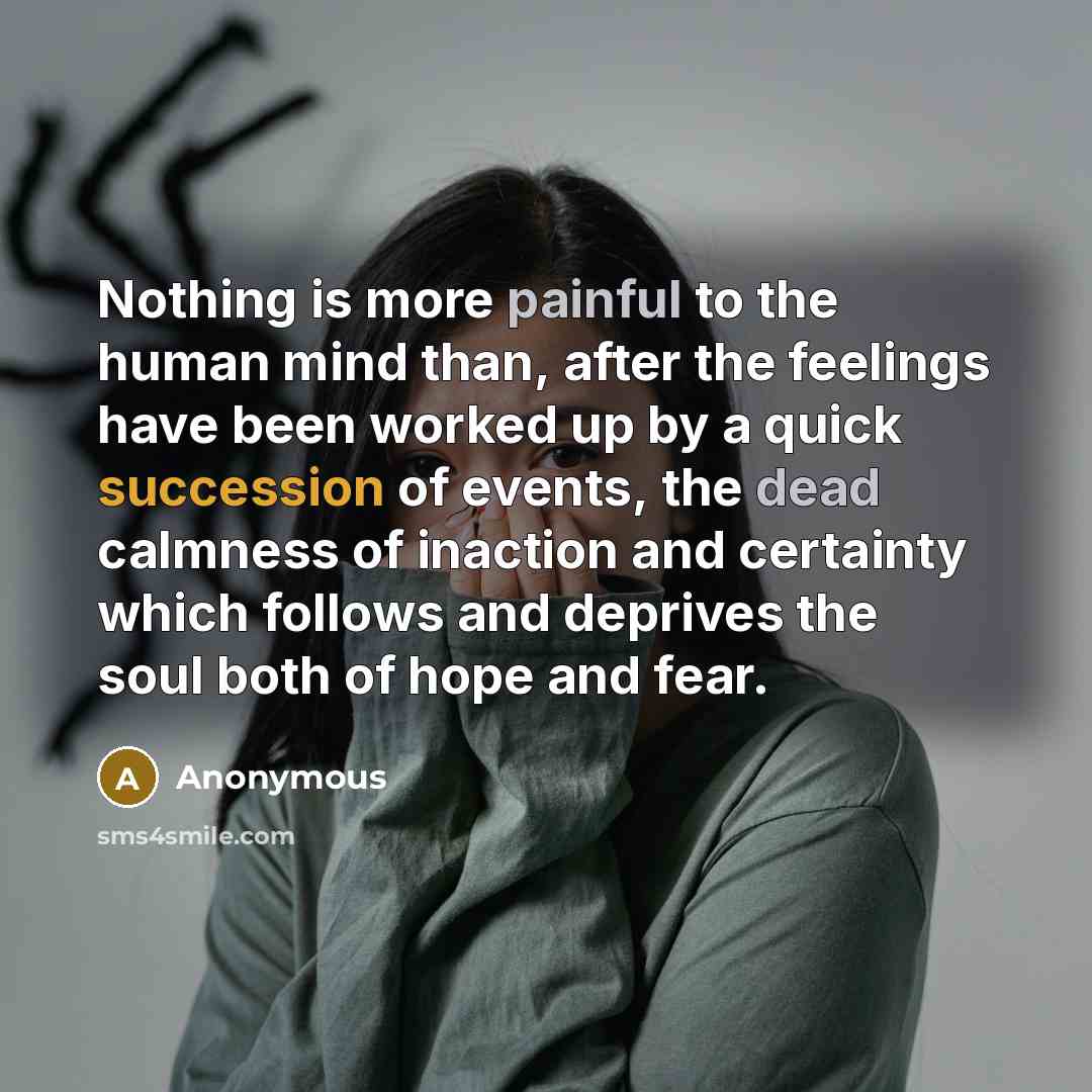 “Nothing is more painful to the human mind than, after the feelings have been worked up by a quick succession of events, the dead calmness of inaction and certainty which follows and deprives the soul both of hope and fear.” quote by Anonymous