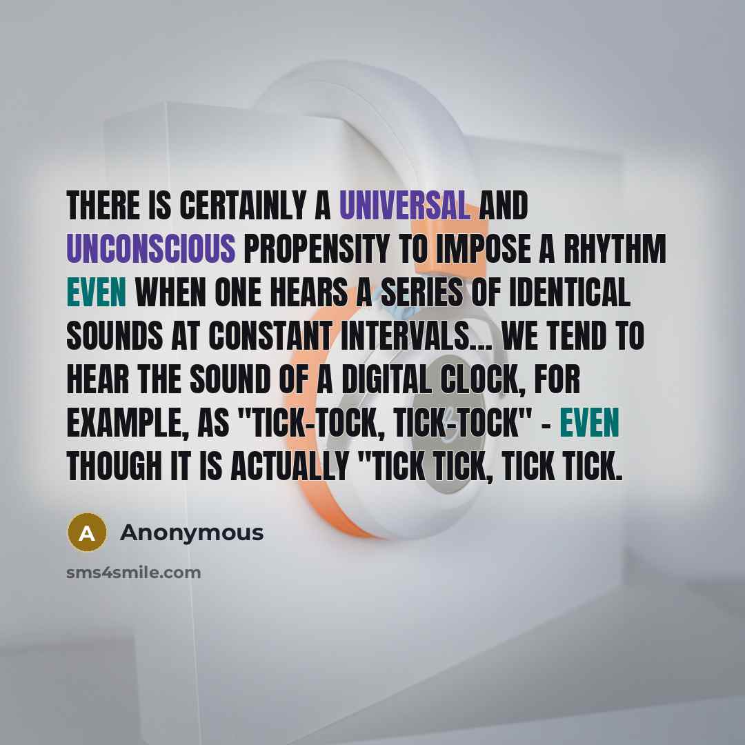 “There is certainly a universal and unconscious propensity to impose a rhythm even when one hears a series of identical sounds at constant intervals... We tend to hear the sound of a digital clock, for example, as "tick-tock, tick-tock" - even though it is actually "tick tick, tick tick.” quote by Anonymous