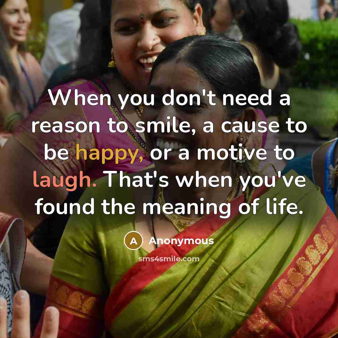 “When you don't need a reason to smile, a cause to be happy, or a motive to laugh. That's when you've found the meaning of life.” quote by Anonymous