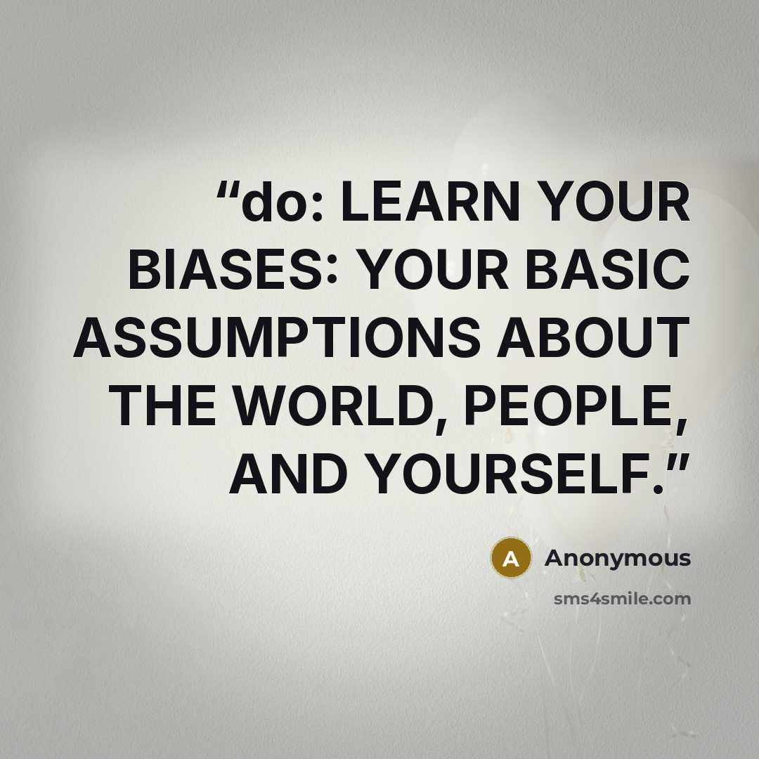 “do: LEARN YOUR BIASES: YOUR BASIC ASSUMPTIONS ABOUT THE WORLD, PEOPLE, AND YOURSELF.” quote by Anonymous