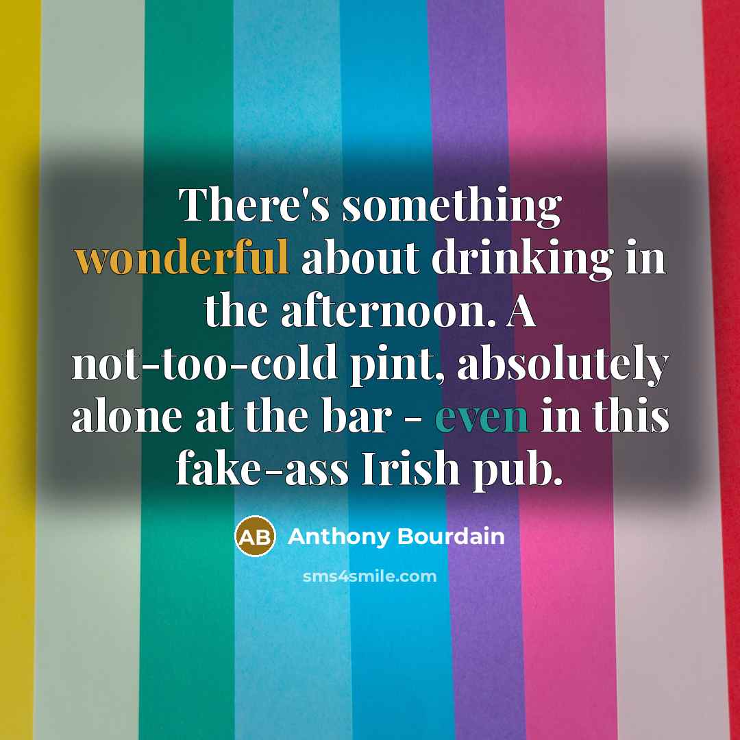 “There's something wonderful about drinking in the afternoon. A not-too-cold pint, absolutely alone at the bar - even in this fake-ass Irish pub.” quote by Anthony Bourdain