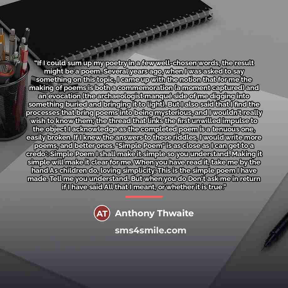 “If I could sum up my poetry in a few well-chosen words, the result might be a poem. Several years ago, when I was asked to say something on this topic, I came up with the notion that for me the making of poems is both a commemoration (a moment captured) and an evocation (the archaeologist manqué…” quote by Anthony Thwaite