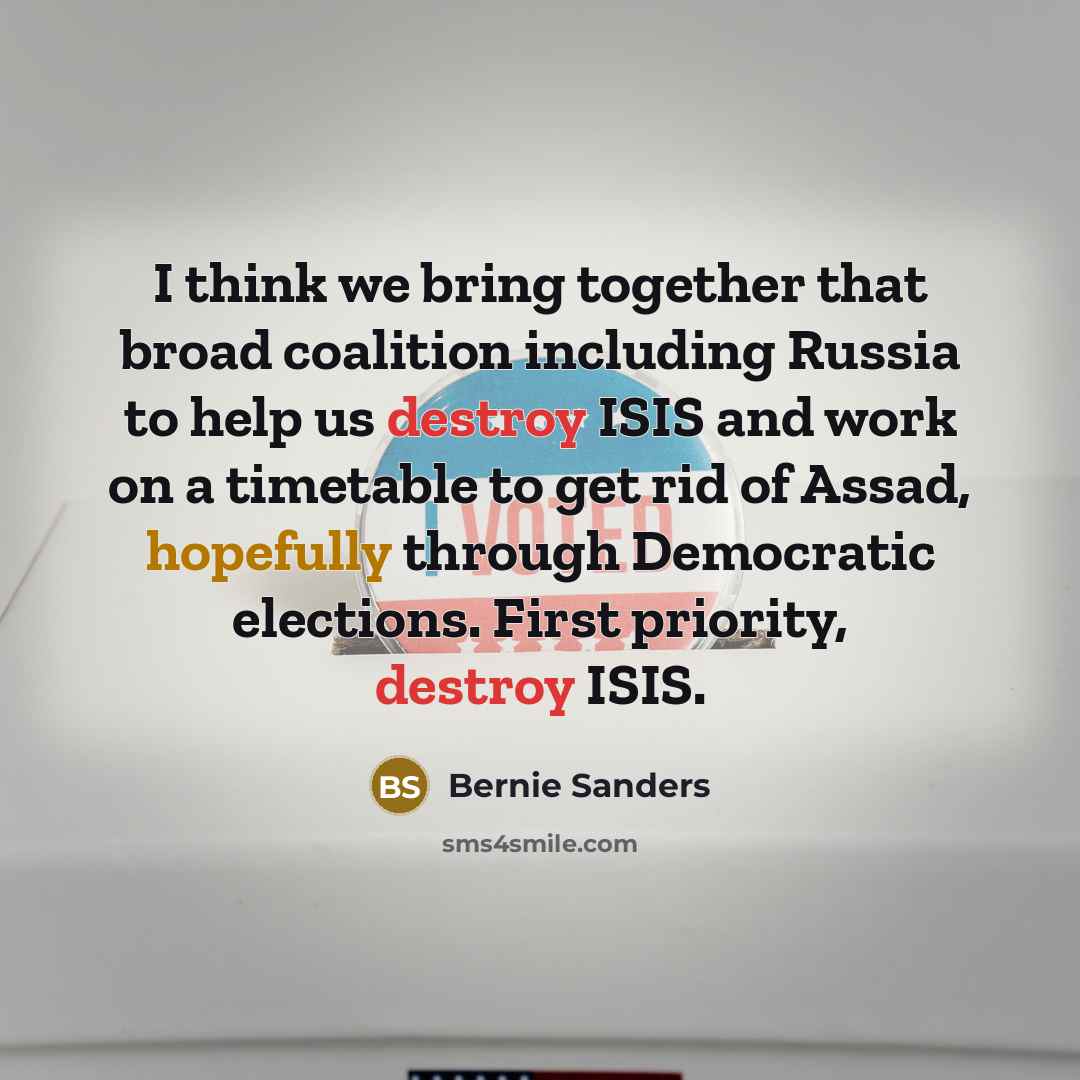 “I think we bring together that broad coalition including Russia to help us destroy ISIS and work on a timetable to get rid of Assad, hopefully through Democratic elections. First priority, destroy ISIS.” quote by Bernie Sanders