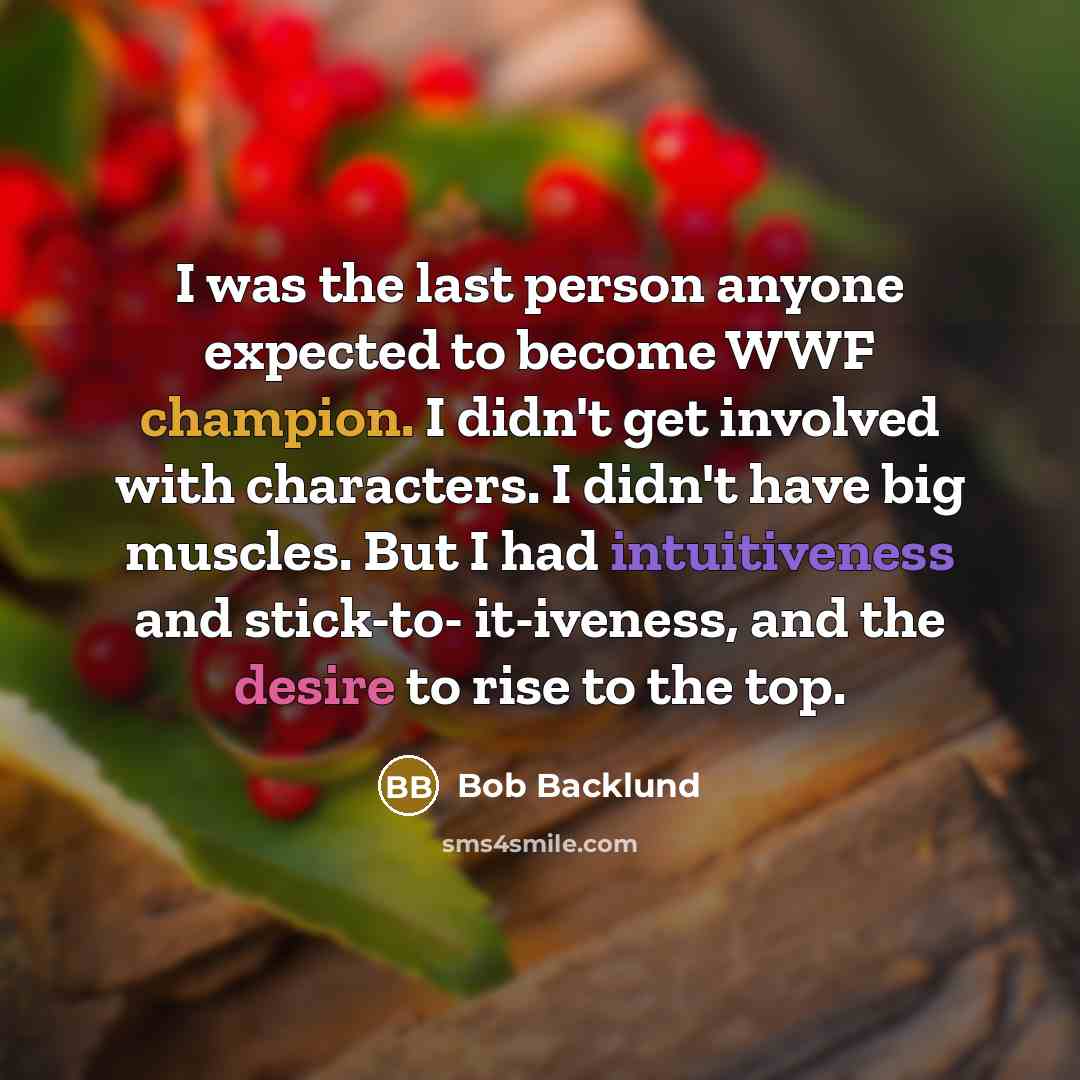 “I was the last person anyone expected to become WWF champion. I didn't get involved with characters. I didn't have big muscles. But I had intuitiveness and stick-to- it-iveness, and the desire to rise to the top.” quote by Bob Backlund