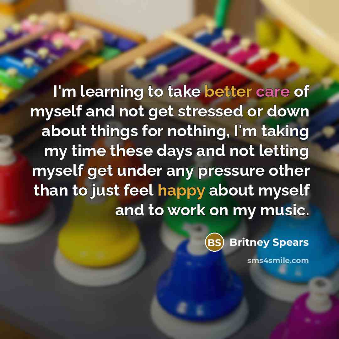 “I'm learning to take better care of myself and not get stressed or down about things for nothing, I'm taking my time these days and not letting myself get under any pressure other than to just feel happy about myself and to work on my music.” quote by Britney Spears