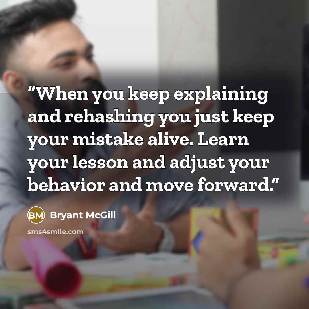 “When you keep explaining and rehashing you just keep your mistake alive. Learn your lesson and adjust your behavior and move forward.” quote by Bryant McGill