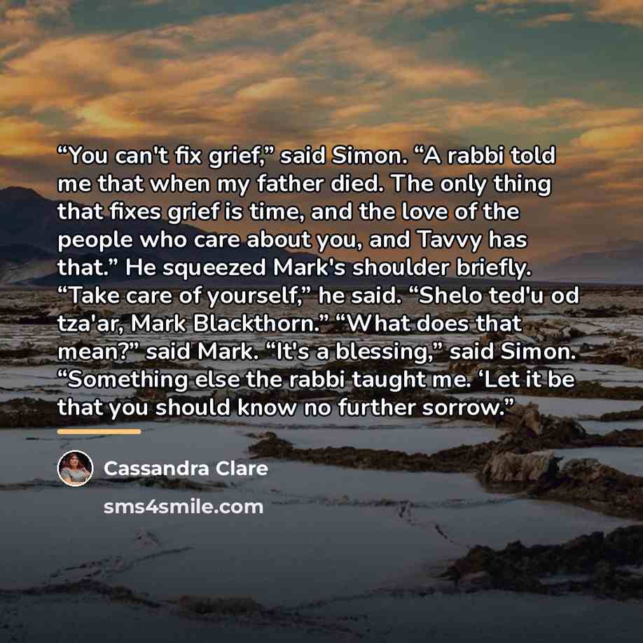“You can't fix grief,” said Simon. “A rabbi told me that when my father died. The only thing that fixes grief is time, and the love of the people who care about you, and Tavvy has that.” He squeezed Mark's shoulder briefly. “Take care of yourself,” he said. “Shelo ted'u od tza'ar, Mark Blackthorn.”…” quote by Cassandra Clare