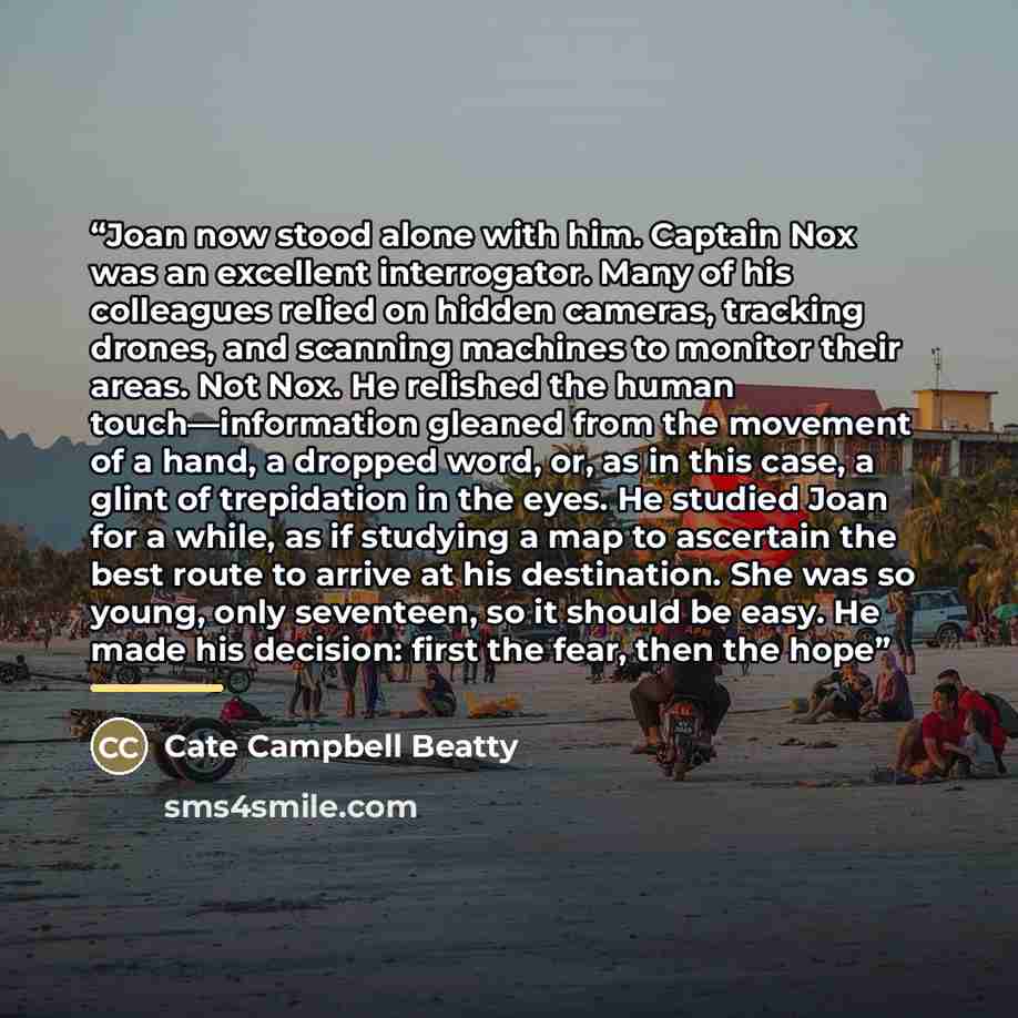 “Joan now stood alone with him. Captain Nox was an excellent interrogator. Many of his colleagues relied on hidden cameras, tracking drones, and scanning machines to monitor their areas. Not Nox. He relished the human touch—information gleaned from the movement of a hand, a dropped word, or, as in…” quote by Cate Campbell Beatty