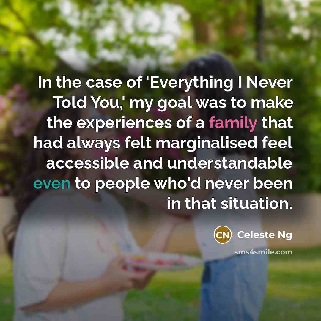 “In the case of 'Everything I Never Told You,' my goal was to make the experiences of a family that had always felt marginalised feel accessible and understandable even to people who'd never been in that situation.” quote by Celeste Ng