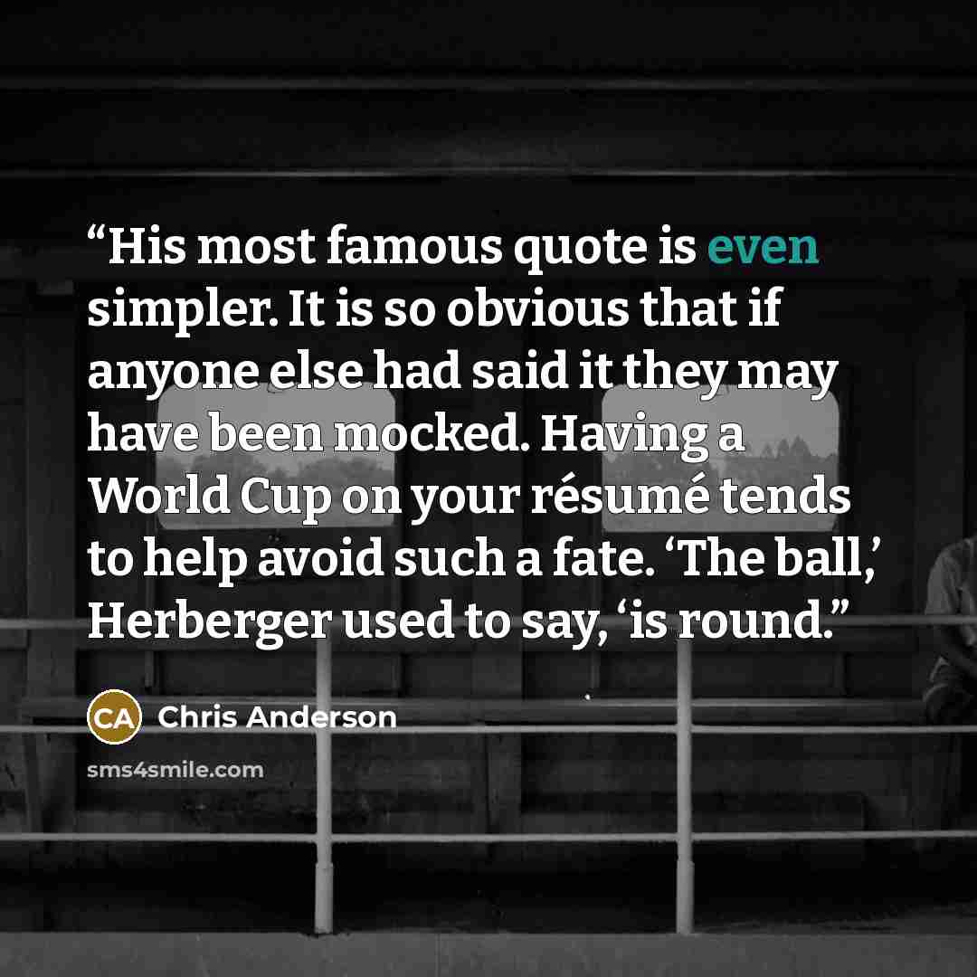 “His most famous quote is even simpler. It is so obvious that if anyone else had said it they may have been mocked. Having a World Cup on your résumé tends to help avoid such a fate. ‘The ball,’ Herberger used to say, ‘is round.” quote by Chris Anderson
