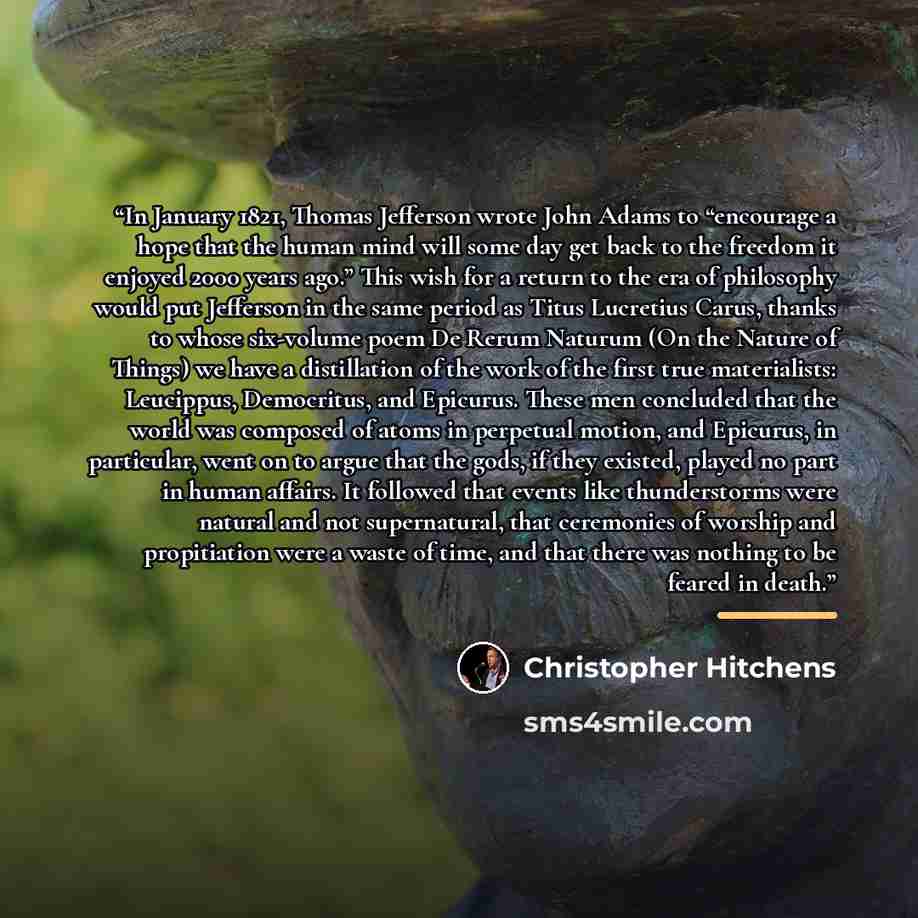 “In January 1821, Thomas Jefferson wrote John Adams to “encourage a hope that the human mind will some day get back to the freedom it enjoyed 2000 years ago.” This wish for a return to the era of philosophy would put Jefferson in the same period as Titus Lucretius Carus, thanks to whose six-volume…” quote by Christopher Hitchens