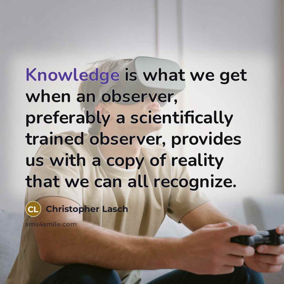“Knowledge is what we get when an observer, preferably a scientifically trained observer, provides us with a copy of reality that we can all recognize.” quote by Christopher Lasch