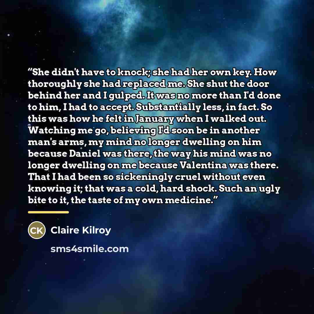 “She didn't have to knock; she had her own key. How thoroughly she had replaced me. She shut the door behind her and I gulped. It was no more than I'd done to him, I had to accept. Substantially less, in fact. So this was how he felt in January when I walked out. Watching me go, believing I'd soon…” quote by Claire Kilroy