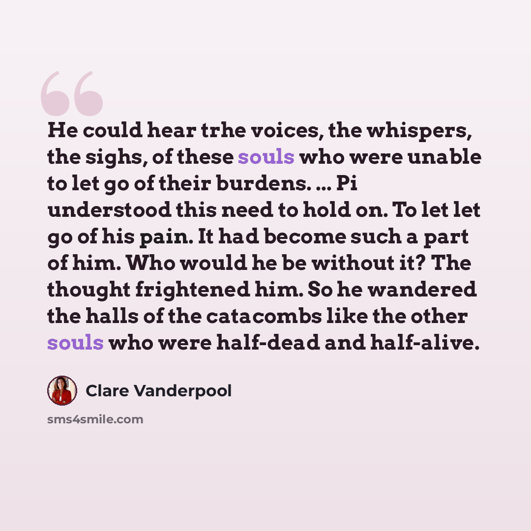 “He could hear trhe voices, the whispers, the sighs, of these souls who were unable to let go of their burdens. ... Pi understood this need to hold on. To let let go of his pain. It had become such a part of him. Who would he be without it? The thought frightened him. So he wandered the halls of…” quote by Clare Vanderpool