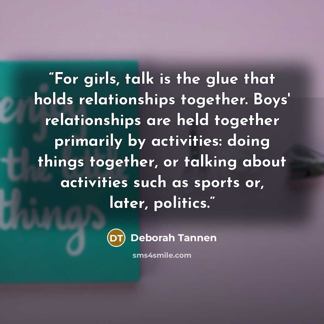 “For girls, talk is the glue that holds relationships together. Boys' relationships are held together primarily by activities: doing things together, or talking about activities such as sports or, later, politics.” quote by Deborah Tannen