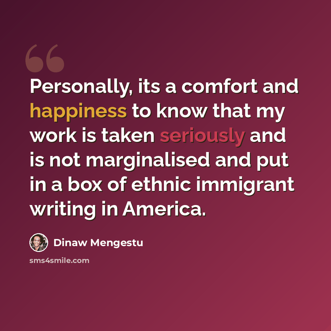 “Personally, its a comfort and happiness to know that my work is taken seriously and is not marginalised and put in a box of ethnic immigrant writing in America.” quote by Dinaw Mengestu