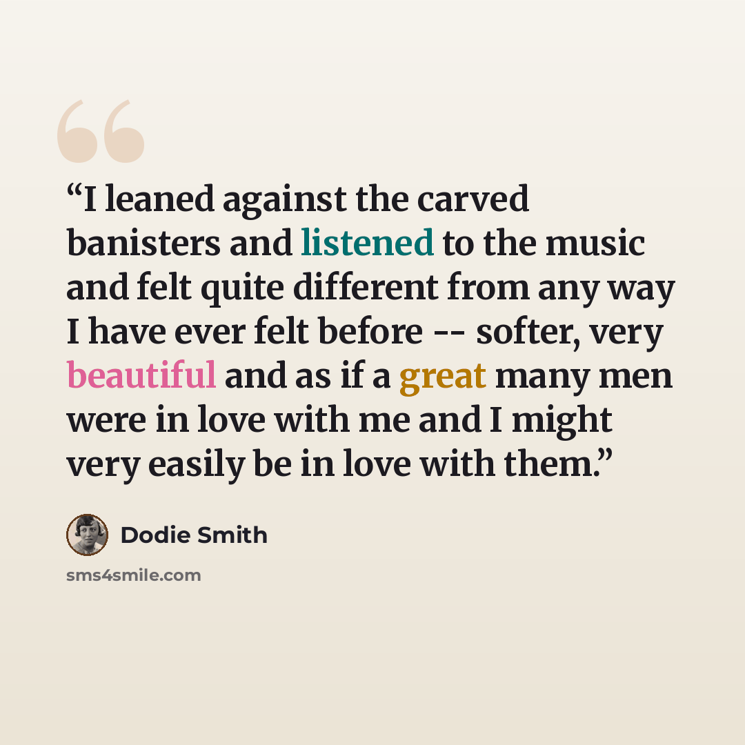“I leaned against the carved banisters and listened to the music and felt quite different from any way I have ever felt before -- softer, very beautiful and as if a great many men were in love with me and I might very easily be in love with them.” quote by Dodie Smith